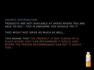 P R O D U C T S A R E N O T A VA I L A B L E A T A R E A S W H E R E Y O U A R E
A B L E T O S A Y - T H I S I S A W E S O M E Y O U S H O U L D T RY I T.
!
T H E Y M I G H T N O T D R I V E A S M U C H A S W E L L . .
!
T H I S M E A N S T H A T T H E P R O D U C T I S N O T P L A C E D A T A
P L A C E W H E R E T H E Y C A N R E C O M M E N D I T E A S I LY, A N D
W H E R E T H E P E R S O N R E C O M M E N D E D C A N G E T I T E A S I LY
T O O .
I N S I G H T: D I S T R I B U T I O N
 