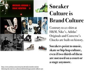 Sneaker
                                                                     Culture is
                                                                     Brand Culture
                                                                     Contrary to a t-shirt at
                                                                     H&M, Nike’s, Adidas’
                                                                     Originals and Converse’s
                                                                     Chucks are built on history.
                                                                     Sneakers point to music,
                                                                     skate or hip hop culture,
                                                                     even if two thirds of them
                                                                     are not used on a court or
                                                                     a stage anymore.
http://www.nytimes.com/2003/09/28/style/sneaker-stories-
following-the-trail-of-a-cultural-shift.html?pagewanted=all&src=pm
 