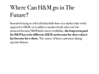 Where Can H&M go in The
Future?
Instead of trying to sell real basketball shoes in a market that works
opposed to H&M, or to address sneaker heads who won’t be
attracted because H&M lacks street credibility, the long-term goal
for H&M has to be different: H&M can become for shoes what it
has become for t-shirts. The source of basics and more daring
special editions.
 