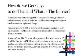How do we Get Guys
to do That and What is The Barrier?
There is no reason to change H&M’s successful strategy of basics
and collections, as this is still what H&M is about: experimentation,
combination and trying out things.
Nevertheless, for H&M to become credible, and to get guys to try
out sneakers, H&M needs to overcome the mindset of sneakers as
lifestyle markers.
A point of view like “It is not what you wear, but how you wear it”
would be fine for H&M. However, in a culture where wearing
trucker caps and glass-frames without glasses is perfectly normal,
this doesn’t excite anybody. And what does the ‘how you wear it’
part mean anyways?
 