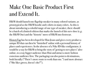 Make One Basic Product First
and Extend It.
H&M should launch one flagship sneaker in many colored variants, as
prototypical as the H&M hoodie and t-shirts in many colors. As this is
about introducing a colorful range of one type of sneaker, there should
be a batch of a limited edition that marks the launch of this new shoe (e.g.
the H&M One) and the ‘historic’ move of H&M into footwear.

HistoryTag has been developed for Hiut Jeans and gives every product a
unique ID that can then be ‘furnished’ online with a personal history of
places and experiences. In the absence of a Nike ID-like configurator, it
would be a way for H&M to bring the story of ‘getting to new places’ alive
online, to a way bigger audience than Hiut and attract a more fashion
conscious audience first. The packaging can also point to destinations,
both literally (“There’s more route to work than one.”) and more abstract
(“She likes green, doesn’t she?”).
 