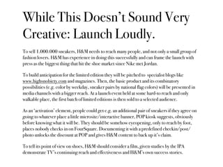 While This Doesn’t Sound Very
Creative: Launch Loudly.
To sell 1.000.000 sneakers, H&M needs to reach many people, and not only a small group of
fashion lovers. H&M has experience in doing this successfully and can frame the launch with
press as the biggest thing that hit the shoe market since Nike met Jordan.

To build anticipation for the limited edition they will be pitched to specialist blogs like
www.highsnobiety.com and magazines. Then, the basic product and its combinatory
possibilities (e.g. color by weekday, sneaker pairs by national flag colors) will be presented in
media channels with a bigger reach. At a launch event held at some hard-to reach and only
walkable place, the first batch of limited editions is then sold to a selected audience.

As an ‘activation’ element, people could get e.g. an additional pair of sneakers if they agree on
going to whatever place a little microsite/interactive banner, POP kiosk suggests, obviously
before knowing what it will be. They should be somehow eyeopening, only to reach by foot,
places nobody checks in on FourSquare. Documenting it with a predefined checkin/post/
photo unlocks the discount at POP and gives H&M content to back up it’s claim.

To tell its point of view on shoes, H&M should consider a film, given studies by the IPA
demonstrate TV’s continuing reach and effectiveness and H&M’s own success stories.
 