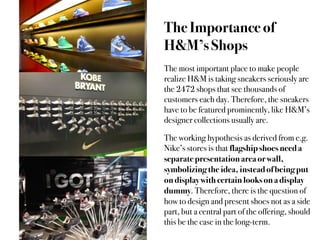 The Importance of
H&M’s Shops
The most important place to make people
realize H&M is taking sneakers seriously are
the 2472 shops that see thousands of
customers each day. Therefore, the sneakers
have to be featured prominently, like H&M’s
designer collections usually are.

The working hypothesis as derived from e.g.
Nike’s stores is that flagship shoes need a
separate presentation area or wall,
symbolizing the idea, instead of being put
on display with certain looks on a display
dummy. Therefore, there is the question of
how to design and present shoes not as a side
part, but a central part of the offering, should
this be the case in the long-term.
 