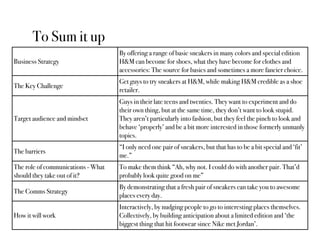 To Sum it up
                                    By offering a range of basic sneakers in many colors and special edition
Business Strategy                   H&M can become for shoes, what they have become for clothes and
                                    accessories: The source for basics and sometimes a more fancier choice.
                                    Get guys to try sneakers at H&M, while making H&M credible as a shoe
The Key Challenge
                                    retailer.
                                    Guys in their late teens and twenties. They want to experiment and do
                                    their own thing, but at the same time, they don’t want to look stupid.
Target audience and mindset         They aren’t particularly into fashion, but they feel the pinch to look and
                                    behave ‘properly’ and be a bit more interested in those formerly unmanly
                                    topics.
                                    “I only need one pair of sneakers, but that has to be a bit special and ‘fit’
The barriers
                                    me.”
The role of communications - What   To make them think “Ah, why not. I could do with another pair. That’d
should they take out of it?         probably look quite good on me”
                                    By demonstrating that a fresh pair of sneakers can take you to awesome
The Comms Strategy
                                    places every day.
                                    Interactively, by nudging people to go to interesting places themselves.
How it will work                    Collectively, by building anticipation about a limited edition and ‘the
                                    biggest thing that hit footwear since Nike met Jordan’.
 