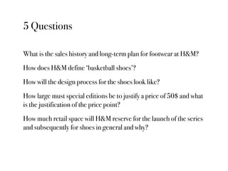 5 Questions

What is the sales history and long-term plan for footwear at H&M?
How does H&M define ‘basketball shoes’?
How will the design process for the shoes look like?
How large must special editions be to justify a price of 50$ and what
is the justification of the price point?
How much retail space will H&M reserve for the launch of the series
and subsequently for shoes in general and why?
 