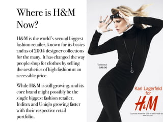 Where is H&M
Now?
H&M is the world’s second biggest
fashion retailer, known for its basics
and as of 2004 designer collections
for the many. It has changed the way
people shop for clothes by selling
the aesthetics of high fashion at an
accessible price.
While H&M is still growing, and its
core brand might possibly be the
single biggest fashion retailer,
Inditex and Uniqlo growing faster
with their respective retail
portfolio.
 