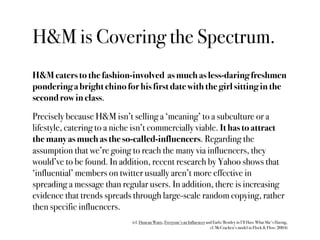 H&M is Covering the Spectrum.
H&M caters to the fashion-involved as much as less-daring freshmen
pondering a bright chino for his first date with the girl sitting in the
second row in class.

Precisely because H&M isn’t selling a ‘meaning’ to a subculture or a
lifestyle, catering to a niche isn’t commercially viable. It has to attract
the many as much as the so-called-influencers. Regarding the
assumption that we’re going to reach the many via influencers, they
would’ve to be found. In addition, recent research by Yahoo shows that
‘influential’ members on twitter usually aren’t more effective in
spreading a message than regular users. In addition, there is increasing
evidence that trends spreads through large-scale random copying, rather
then specific influencers.
                             (cf. Duncan Watts, Everyone’s an Influencer and Earls/Bentley in I’ll Have What She’s Having,
                                                                           cf. McCracken’s model in Flock & Flow: 2004)
 