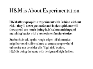 H&M is About Experimentation
H&M allows people to experiment with fashion without
risk – they'll never go too far and look stupid, nor will
they spend too much doing it. It’s about mixing and
matching basics with a sometimes fancier choice.
Starbucks is taking the rough-edges off alternative,
neighborhood coffee culture to attract people who’d
otherwise not consider this ‘high risk’ option.
H&M is doing the same with design and high fashion.
 