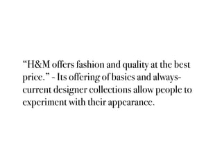 “H&M offers fashion and quality at the best
price.” - Its offering of basics and always-
current designer collections allow people to
experiment with their appearance.
 