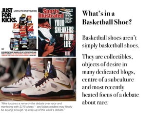 What’s in a
                                                             Basketball Shoe?

                                                             Basketball shoes aren’t
                                                             simply basketball shoes.
                                                             They are collectibles,
                                                             objects of desire in
                                                             many dedicated blogs,
                                                             centre of a subculture
                                                             and most recently
                                                             heated focus of a debate
“Nike touches a nerve in the debate over race and            about race.
marketing with $315 shoes -- and black leaders may finally
be saying 'enough.' A wrap-up of the week's debate.”
 
