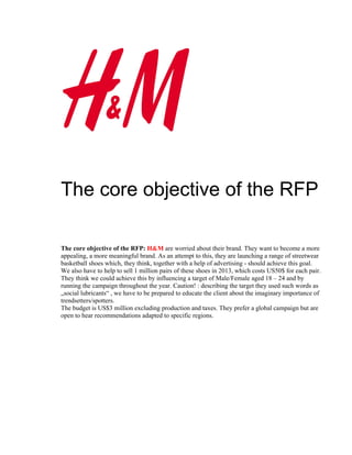 The core objective of the RFP

The core objective of the RFP: H&M are worried about their brand. They want to become a more
appealing, a more meaningful brand. As an attempt to this, they are launching a range of streetwear
basketball shoes which, they think, together with a help of advertising - should achieve this goal.
We also have to help to sell 1 million pairs of these shoes in 2013, which costs US50$ for each pair.
They think we could achieve this by influencing a target of Male/Female aged 18 – 24 and by
running the campaign throughout the year. Caution! : describing the target they used such words as
„social lubricants“ , we have to be prepared to educate the client about the imaginary importance of
trendsetters/spotters.
The budget is US$3 million excluding production and taxes. They prefer a global campaign but are
open to hear recommendations adapted to specific regions.
 