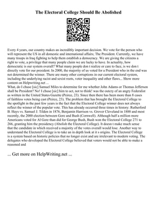 The Electoral College Should Be Abolished
Every 4 years, our country makes an incredibly important decision. We vote for the person who
will represent the US in all domestic and international affairs; The President. Currently, we have
many troops in Iraq fighting to help them establish a democracy. We are giving the citizens a
right to vote, a privilege that many people claim we are lucky to have. In actuality, how
democratic is our system overall? What many people don t realize or care to face, is we don t
directly vote for our president. In 2000, the majority of us voted for a President who in the end was
not determined the winner. There are many other corruptions in our current electoral system,
including the underlying racist and sexist roots, voter inequality and other flaws... Show more
content on Helpwriting.net ...
What, do I chuse [sic] Samuel Miles to determine for me whether John Adams or Thomas Jefferson
shall be President? No! I chuse [sic] him to act, not to think! was the outcry of an angry Federalist
as written in the United States Gazette (Peirce, 23). Since then there has been more than 8 cases
of faithless votes being cast (Peirce, 23). The problem that has brought the Electoral College to
the spotlight in the past few years is the fact that the Electoral College winner does not always
reflect the winner of the popular vote. This has already occurred three times in history: Rutherford
B. Hays vs. Samuel J. Tilden in 1876, Benjamin Harrison vs. Grover Cleveland in 1888 and most
recently, the 2000 election between Gore and Bush (Cornwell). Although half a million more
Americans voted for Al Gore than did for George Bush, Bush won the Electoral College 271 to
266, granting him the presidency (Abolish the Electoral College). It doesn t make much sense
that the candidate in which received a majority of the votes overall would lose. Another way to
understand the Electoral College is to take an in depth look at it s origins. The Electoral College
is a system based on historic policies that no longer exist and are irrelevant to modern voting. The
delegates who developed the Electoral College believed that voters would not be able to make a
reasoned and
... Get more on HelpWriting.net ...
 