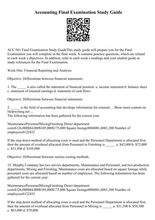 Accounting Final Examination Study Guide
ACC/561 Final Examination Study GuideThis study guide will prepare you for the Final
Examination you will complete in the final week. It contains practice questions, which are related
to each week s objectives. In addition, refer to each week s readings and your student guide as
study references for the Final Examination.
Week One: Financial Reporting and Analysis
Objective: Differentiate between financial statements.
1. The _____ is also called the statement of financial position. a. income statement b. balance sheet
c. statement of retained earnings d. statement of cash flows
Objective: Differentiate between financial statements.
2. _____ is the field of accounting that develops information for external ... Show more content on
Helpwriting.net ...
The following information has been gathered for the current year:
MaintenancePersonnelMixingFinishing Direct department
costs$126,000$84,000$105,000$175,000 Square footage8004001,6001,200 Number of
employees8122432
If the step down method of allocating costs is used and the Personnel Department is allocated first,
then the amount of overhead allocated from Personnel to Finishing is _____. a. $42,000 b. $72,000
c. $31,500 d. $105,000
Objective: Differentiate between various costing methods.
15. Murphy Company has two service departments, Maintenance and Personnel, and two production
departments, Mixing and Finishing. Maintenance costs are allocated based on square footage while
personnel costs are allocated based on number of employees. The following information has been
gathered for the current year:
MaintenancePersonnelMixingFinishing Direct department
costs$126,000$84,000$105,000$175,000 Square footage8004001,6001,200 Number of
employees8122432
If the step down method of allocating costs is used and the Personnel Department is allocated first,
then the amount of overhead allocated from Personnel to Mixing is _____. a. $31,500 b. $58,500
c. $63,000 d. $78,000
 