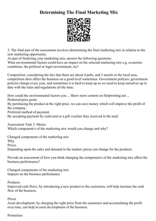 Determining The Final Marketing Mix
3. The final part of the assessment involves determining the final marketing mix in relation to the
new marketing opportunity.
As part of finalizing your marketing mix, answer the following questions:
What environmental factors could have an impact on the selected marketing mix e.g. economic
conditions, the political or legal environment, etc?
Competition: considering the fact that there are about 4 pubs, and 3 motels in the local area,
competition does affect the business on a good level sometimes. Government policies: government
policies change every year, and sometimes it is hard to keep up as we need to keep ourselves up to
date with the rules and regulations all the time.
How could the environmental factors you ... Show more content on Helpwriting.net ...
Preferred price point
By purchasing the product at the right price, we can save money which will improve the profit of
the company.
Preferred method of payment.
By accepting payment by cash/card or a gift voucher they received in the mail
Assessment Task 3: Memo
Which component/s of the marketing mix would you change and why?
Changed components of the marketing mix
Why
Prices
Depending upon the sales and demand in the market, prices can change for the products.
Provide an assessment of how you think changing the component/s of the marketing mix affect the
business performance?
Changed components of the marketing mix
Impacts on the business performance
Products
Improved cash flows: by introducing a new product to the customers, will help increase the cash
flow of the business.
Prices
Asset development: by charging the right price from the customers and accumulating the profit
over time, can help in asset development of the business.
Promotion
 