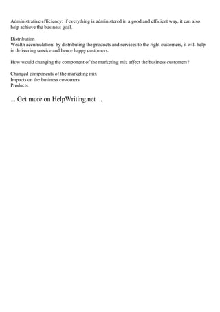 Administrative efficiency: if everything is administered in a good and efficient way, it can also
help achieve the business goal.
Distribution
Wealth accumulation: by distributing the products and services to the right customers, it will help
in delivering service and hence happy customers.
How would changing the component of the marketing mix affect the business customers?
Changed components of the marketing mix
Impacts on the business customers
Products
... Get more on HelpWriting.net ...
 