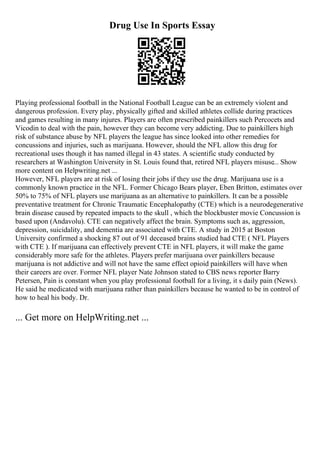 Drug Use In Sports Essay
Playing professional football in the National Football League can be an extremely violent and
dangerous profession. Every play, physically gifted and skilled athletes collide during practices
and games resulting in many injures. Players are often prescribed painkillers such Percocets and
Vicodin to deal with the pain, however they can become very addicting. Due to painkillers high
risk of substance abuse by NFL players the league has since looked into other remedies for
concussions and injuries, such as marijuana. However, should the NFL allow this drug for
recreational uses though it has named illegal in 43 states. A scientific study conducted by
researchers at Washington University in St. Louis found that, retired NFL players misuse... Show
more content on Helpwriting.net ...
However, NFL players are at risk of losing their jobs if they use the drug. Marijuana use is a
commonly known practice in the NFL. Former Chicago Bears player, Eben Britton, estimates over
50% to 75% of NFL players use marijuana as an alternative to painkillers. It can be a possible
preventative treatment for Chronic Traumatic Encephalopathy (CTE) which is a neurodegenerative
brain disease caused by repeated impacts to the skull , which the blockbuster movie Concussion is
based upon (Andavolu). CTE can negatively affect the brain. Symptoms such as, aggression,
depression, suicidality, and dementia are associated with CTE. A study in 2015 at Boston
University confirmed a shocking 87 out of 91 deceased brains studied had CTE ( NFL Players
with CTE ). If marijuana can effectively prevent CTE in NFL players, it will make the game
considerably more safe for the athletes. Players prefer marijuana over painkillers because
marijuana is not addictive and will not have the same effect opioid painkillers will have when
their careers are over. Former NFL player Nate Johnson stated to CBS news reporter Barry
Petersen, Pain is constant when you play professional football for a living, it s daily pain (News).
He said he medicated with marijuana rather than painkillers because he wanted to be in control of
how to heal his body. Dr.
... Get more on HelpWriting.net ...
 