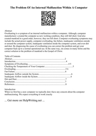 The Problem Of An Internal Malfunction Within A Computer
Abstract
Overheating is a symptom of an internal malfunction within a computer. Although, computer
manufacturer s created the computer as new working condition, they still fall short. God also
created mankind in a good order, however, they too fell short. Computer overheating symptoms may
include the actual power supply, computer overloading, fan failure, inadequate ventilation outside
or around the computer system, inadequate ventilation inside the computer system, and even dirt
and dust. By diagnosing the cause of overheating you can correct the problem and get your
computer back up to a normal operational use. In the same way, sin comes in many forms and the
correct solution to the problem of mankind is the Gospel of Christ.
Table of Contents
Abstract.................................................................................................2
Introduction.............................................................................................4
Symptoms of Overheating...........................................................................4 5
Checking the Temperature of Your Computer....................................................5
Overloading............................................................................................5 6
Fan Failure.............................................................................................6
Inadequate Airflow outside the System............................................................6
Inadequate Airflow inside the System.............................................................6
Dirt and Dust..........................................................................................7
Conclusion.............................................................................................7
References..............................................................................................8
Introduction
When we first buy a new computer we typically don t have any concern about the computer
malfunctioning. We expect everything to work exactly
... Get more on HelpWriting.net ...
 