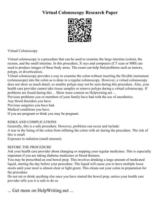 Virtual Colonoscopy Research Paper
Virtual Colonoscopy
Virtual colonoscopy is a procedure that can be used to examine the large intestine (colon), the
rectum, and the small intestine. In this procedure, X rays and computers (CT scan or MRI) are
used to produce images of these body areas. The exam can help find problems such as tumors,
polyps, or diverticulosis.
Virtual colonoscopy provides a way to examine the colon without inserting the flexible instrument
(colonoscope) into the colon as is done in a regular colonoscopy. However, a virtual colonoscopy
does not show as much detail, so smaller polyps may not be seen during this procedure. Also, your
health care provider cannot take tissue samples or remove polyps during a virtual colonoscopy. If
problems are found during this ... Show more content on Helpwriting.net ...
Previous problems you or members of your family have had with the use of anesthetics.
Any blood disorders you have.
Previous surgeries you have had.
Medical conditions you have.
If you are pregnant or think you may be pregnant.
RISKS AND COMPLICATIONS
Generally, this is a safe procedure. However, problems can occur and include:
A tear in the lining of the colon from inflating the colon with air during the procedure. The risk of
this is small.
Exposure to radiation (small amount).
BEFORE THE PROCEDURE
Ask your health care provider about changing or stopping your regular medicines. This is especially
important if you are taking diabetes medicines or blood thinners.
You may be prescribed an oral bowel prep. This involves drinking a large amount of medicated
liquid, starting the day before your procedure. The liquid will cause you to have multiple loose
stools until your stool is almost clear or light green. This cleans out your colon in preparation for
the procedure.
Do not eat or drink anything else once you have started the bowel prep, unless your health care
provider tells you it is safe to do so.
... Get more on HelpWriting.net ...
 
