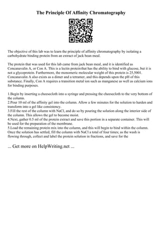The Principle Of Affinity Chromatography
The objective of this lab was to learn the principle of affinity chromatography by isolating a
carbohydrate binding protein from an extract of jack bean meal.
The protein that was used for this lab came from jack bean meal, and it is identified as
Concanavalin A, or Con A. This is a lectin proteinthat has the ability to bind with glucose, but it is
not a glycoprotein. Furthermore, the monomeric molecular weight of this protein is 25,5001.
Concanavalin A also exists as a dimer and a tetramer, and this depends upon the pH of this
substance. Finally, Con A requires a transition metal ion such as manganese as well as calcium ions
for binding purposes.
1.Begin by inserting a cheesecloth into a syringe and pressing the cheesecloth to the very bottom of
the column.
2.Pour 10 ml of the affinity gel into the column. Allow a few minutes for the solution to harden and
transform into a gel like consistency.
3.Fill the rest of the column with NaCl, and do so by pouring the solution along the interior side of
the column. This allows the gel to become moist.
4.Next, gather 0.5 ml of the protein extract and save this portion in a separate container. This will
be used for the preparation of the membrane.
5.Load the remaining protein mix into the column, and this will begin to bind within the column.
Once the solution has settled, fill the column with NaCl a total of four times; as the wash is
flowing through, collect and label the protein solution in fractions, and save for the
... Get more on HelpWriting.net ...
 