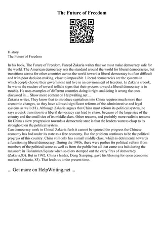 The Future of Freedom
History
The Future of Freedom
In his book, The Future of Freedom, Fareed Zakaria writes that we must make democracy safe for
the world. The American democracy sets the standard around the world for liberal democracies, but
transitions across for other countries across the world toward a liberal democracy is often difficult
and with poor decision making, close to impossible. Liberal democracies are the systems in
which people choose their government and live in an environment of freedom. In Zakaria s book,
he warns the readers of several telltale signs that their process toward a liberal democracy is in
trouble. He uses examples of different countries doing it right and doing it wrong the ones
discussed in ... Show more content on Helpwriting.net ...
Zakaria writes, They know that to introduce capitalism into China requires much more than
economic changes, so they have allowed significant reforms of the administrative and legal
systems as well (81). Although Zakaria argues that China must reform its political system, he
says a quick transition to a liberal democracy can lead to chaos, because of the large size of the
country and the small size of its middle class. Other reasons, and probably more realistic reasons
for China s slow progression towards a democratic state is that the leaders want to clasp to its
stronghold on the political system.
Can democracy work in China? Zakaria feels it cannot be ignored the progress the Chinese
economy has had under its state as a free economy. But the problem continues to be the political
progress of this country. China still only has a small middle class, which is detrimental towards
a functioning liberal democracy. During the 1980s, there were pushes for political reform from
members of the political scene as well as from the public but all that came to a halt during the
massacre in Tiananmen Square when soldiers stomped out the early fires of democracy
(Zakaria,83). But in 1992, China s leader, Deng Xiaoping, gave his blessing for open economic
markets (Zakaria, 83). That leads us to the present time.
... Get more on HelpWriting.net ...
 