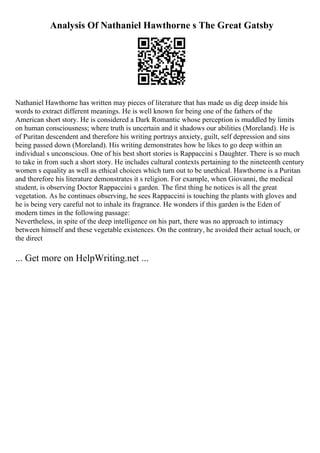 Analysis Of Nathaniel Hawthorne s The Great Gatsby
Nathaniel Hawthorne has written may pieces of literature that has made us dig deep inside his
words to extract different meanings. He is well known for being one of the fathers of the
American short story. He is considered a Dark Romantic whose perception is muddled by limits
on human consciousness; where truth is uncertain and it shadows our abilities (Moreland). He is
of Puritan descendent and therefore his writing portrays anxiety, guilt, self depression and sins
being passed down (Moreland). His writing demonstrates how he likes to go deep within an
individual s unconscious. One of his best short stories is Rappaccini s Daughter. There is so much
to take in from such a short story. He includes cultural contexts pertaining to the nineteenth century
women s equality as well as ethical choices which turn out to be unethical. Hawthorne is a Puritan
and therefore his literature demonstrates it s religion. For example, when Giovanni, the medical
student, is observing Doctor Rappaccini s garden. The first thing he notices is all the great
vegetation. As he continues observing, he sees Rappaccini is touching the plants with gloves and
he is being very careful not to inhale its fragrance. He wonders if this garden is the Eden of
modern times in the following passage:
Nevertheless, in spite of the deep intelligence on his part, there was no approach to intimacy
between himself and these vegetable existences. On the contrary, he avoided their actual touch, or
the direct
... Get more on HelpWriting.net ...
 