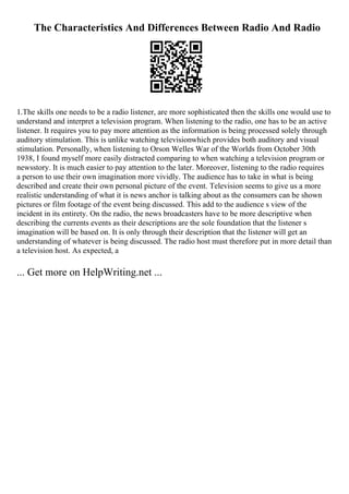 The Characteristics And Differences Between Radio And Radio
1.The skills one needs to be a radio listener, are more sophisticated then the skills one would use to
understand and interpret a television program. When listening to the radio, one has to be an active
listener. It requires you to pay more attention as the information is being processed solely through
auditory stimulation. This is unlike watching televisionwhich provides both auditory and visual
stimulation. Personally, when listening to Orson Welles War of the Worlds from October 30th
1938, I found myself more easily distracted comparing to when watching a television program or
newsstory. It is much easier to pay attention to the later. Moreover, listening to the radio requires
a person to use their own imagination more vividly. The audience has to take in what is being
described and create their own personal picture of the event. Television seems to give us a more
realistic understanding of what it is news anchor is talking about as the consumers can be shown
pictures or film footage of the event being discussed. This add to the audience s view of the
incident in its entirety. On the radio, the news broadcasters have to be more descriptive when
describing the currents events as their descriptions are the sole foundation that the listener s
imagination will be based on. It is only through their description that the listener will get an
understanding of whatever is being discussed. The radio host must therefore put in more detail than
a television host. As expected, a
... Get more on HelpWriting.net ...
 