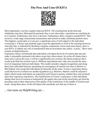 The Pros And Cons Of KITA
Most importantly, you have negative physical KITA. The exacting kick up the bum and
whiplashes may have fabricated the pyramid, they re not what today s specialists are searching for
in a vocation. Furthermore, they have a decision. Furthermore, there s negative mental KITA. This
involves a wide range of passionate amusements and controls to make somebody perform more.
This happens a great deal, as it can give a significant sense of self support to the individual
overseeing it. It doesn t get anybody eager to get the opportunity to work in the mornings however.
And after that, as indicated by Herzberg s hygiene components versus motivators theory, there is
sure KITA. It implies any sort of remuneration that an association may utilize. A prize,... Show more
content on Helpwriting.net ...
Expectancy theory recommends that individuals will adjust the level of exertion they put into
make it reasonable contrasted with others as per their observations. So on the off chance that a
same raise is given this year, it will be a significantly less exertion, this theory proposes that I
would scale back the exertion I put in. Different speculations don t take into account the same
level of uniqueness between individuals. This model considers singular recognitions and along
these lines individual histories, permitting an extravagance of reaction not clear in Maslow or
McClelland, who accept that individuals are basically all the same. Vroom s expectancy theory
could likewise be overlaid over another hypothesis (e.g. Maslow). Maslow could be utilized to
depict which results individuals are inspired by and Vroom to portray whether they will act based
upon their experience and desires. The ramifications of Vroom s expectancy is that individuals
change their level of exertion as indicated by the quality they put on the reward they get from the
procedure and on their impression of the quality of the connections in the middle of exertion and
result. Along these lines, on the off chance that somebody sees that any of these is
... Get more on HelpWriting.net ...
 