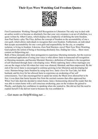 Their Eyes Were Watching God Freedom Quotes
First Examination: Working Through Self Recognition to Liberation The only way to deal with
an unfree world is to become so absolutely free that your very existence is an act of rebellion, is a
quote written by Albert Camus, which displays the complexity of defining the term freedom.
Jean Paul Sartre s play The Flies, defines the concept of freedom as the accountability of one s
own guilt, which allows individuals to recognize their own freedom. Furthermore, an individual
that accepts accountability for one s own guilt and responsibility for the city, or complete
isolation, is living in freedom. Likewise, Zora Neal Hurston s novel Their Eyes Were Watching
God explores the notion of being or becoming absolutely free, finding her voice,... Show more
content on Helpwriting.net ...
Both of these demands allow their protagonist to experience liberating moments, but the exercise
and continual application of using your voice is what allows Janie to transcend self recognition
or liberating moments, and become liberated. Hurston s definition of freedom is the recognition
of self illustrated through Janie s developing voice. While exploring Janie s three marriages you
can see the stages in her life where her voice was silenced, liberated, and then empowered. By the
end of the novel Janie is encouraged to continue growing in her liberation and developing her
voice. Hurston brings Janie freedom by using true love. Janie s love for Tea Cake, her third
husband, and his love for her allowed Janie to experience an awakening of her self
consciousness. Tea Cake encouraged her to speak her mind, the Muck town allowed her to be
free; it was there that Jamie became free from the societal customs that often oppressed her.
When Tea Cake died she decided to return home; Janie s homecoming showed the reader that she
was able to return home with a self conscious awakening, pass on the wisdom she gained to
Pheoby, and display her confidence in speaking when she wanted to. She did not feel the need to
explain herself if she did not want to because she was confident in
... Get more on HelpWriting.net ...
 