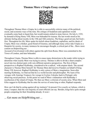 Thomas More s Utopia Essay example
Throughout Thomas More s Utopia, he is able to successfully criticize many of the political,
social, and economic ways of the time. His critique of feudalism and capitalism would
eventually come back to haunt him, but would remain etched in stone forever. On July 6, 1535,
by demand of King Henry VIII, More was beheaded for treason. His last words stood as his
ultimate feeling about royalty in the 15th and 16th centuries, The King s good servant, but God s
first. Throughout his life, More spoke his beliefs about feudalism, capitalism, and his ideals of
Utopia; More was a thinker, good friend of Erasmus, and although many critics take Utopia as a
blueprint for society, in many instances he encourages thought, a critical part of the... Show more
content on Helpwriting.net ...
Accused of involvement with others against the split from Rome, More was committed to the
Tower of London, and later beheaded.
Throughout Utopia, Thomas More is able to cause many distractions to the reader while trying to
determine what exactly More was trying to convey. Thomas is able to divide a short complex
novel into two distinct parts with very different narrative perspectives. The first of these
perspectives is Raphael Hythloday, considered to be a radical, `with utopian ideals. The second
character is Thomas More himself. Sir Thomas More did travel to Flanders on behalf of King
Henry VII; however, Raphael Hythloday is only a piece of More s imagination. Soon after
meeting Hythloday, we find out that he is a world traveler and philosopher. We learn of his
voyages with Amerigo Vespucci, his voyage to Ceylon, Calcutta, back to Portugal, only
observing social practices. At this point we read of More s infatuation with Hythloday s
recollection of the island of Utopia. We then see More s criticism of society arise. When More and
Giles suggest to Hythloday that he enter the service of some king or other, Raphael responds,
How can I do that by acting against all my instincts? At present I live exactly as I please, which is
more, I suspect, than the vast majority of court officials can say. Besides, kings have quite enough
people competing for their friendship already. It won t
... Get more on HelpWriting.net ...
 
