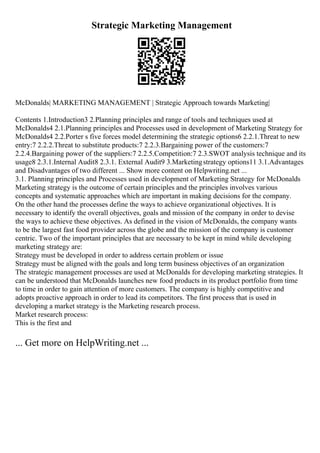 Strategic Marketing Management
McDonalds| MARKETING MANAGEMENT | Strategic Approach towards Marketing|
Contents 1.Introduction3 2.Planning principles and range of tools and techniques used at
McDonalds4 2.1.Planning principles and Processes used in development of Marketing Strategy for
McDonalds4 2.2.Porter s five forces model determining the strategic options6 2.2.1.Threat to new
entry:7 2.2.2.Threat to substitute products:7 2.2.3.Bargaining power of the customers:7
2.2.4.Bargaining power of the suppliers:7 2.2.5.Competition:7 2.3.SWOT analysis technique and its
usage8 2.3.1.Internal Audit8 2.3.1. External Audit9 3.Marketingstrategy options11 3.1.Advantages
and Disadvantages of two different ... Show more content on Helpwriting.net ...
3.1. Planning principles and Processes used in development of Marketing Strategy for McDonalds
Marketing strategy is the outcome of certain principles and the principles involves various
concepts and systematic approaches which are important in making decisions for the company.
On the other hand the processes define the ways to achieve organizational objectives. It is
necessary to identify the overall objectives, goals and mission of the company in order to devise
the ways to achieve these objectives. As defined in the vision of McDonalds, the company wants
to be the largest fast food provider across the globe and the mission of the company is customer
centric. Two of the important principles that are necessary to be kept in mind while developing
marketing strategy are:
Strategy must be developed in order to address certain problem or issue
Strategy must be aligned with the goals and long term business objectives of an organization
The strategic management processes are used at McDonalds for developing marketing strategies. It
can be understood that McDonalds launches new food products in its product portfolio from time
to time in order to gain attention of more customers. The company is highly competitive and
adopts proactive approach in order to lead its competitors. The first process that is used in
developing a market strategy is the Marketing research process.
Market research process:
This is the first and
... Get more on HelpWriting.net ...
 