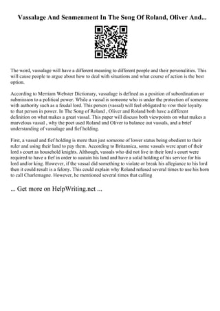 Vassalage And Senmenment In The Song Of Roland, Oliver And...
The word, vassalage will have a different meaning to different people and their personalities. This
will cause people to argue about how to deal with situations and what course of action is the best
option.
According to Merriam Webster Dictionary, vassalage is defined as a position of subordination or
submission to a political power. While a vassal is someone who is under the protection of someone
with authority such as a feudal lord. This person (vassal) will feel obligated to vow their loyalty
to that person in power. In The Song of Roland , Oliver and Roland both have a different
definition on what makes a great vassal. This paper will discuss both viewpoints on what makes a
marvelous vassal , why the poet used Roland and Oliver to balance out vassals, and a brief
understanding of vassalage and fief holding.
First, a vassal and fief holding is more than just someone of lower status being obedient to their
ruler and using their land to pay them. According to Britannica, some vassals were apart of their
lord s court as household knights. Although, vassals who did not live in their lord s court were
required to have a fief in order to sustain his land and have a solid holding of his service for his
lord and/or king. However, if the vassal did something to violate or break his allegiance to his lord
then it could result is a felony. This could explain why Roland refused several times to use his horn
to call Charlemagne. However, he mentioned several times that calling
... Get more on HelpWriting.net ...
 