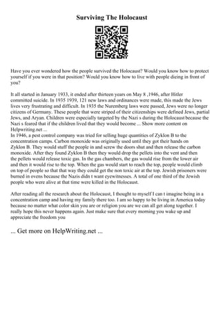 Surviving The Holocaust
Have you ever wondered how the people survived the Holocaust? Would you know how to protect
yourself if you were in that position? Would you know how to live with people dieing in front of
you?
It all started in January 1933, it ended after thirteen years on May 8 ,1946, after Hitler
committed suicide. In 1935 1939, 121 new laws and ordinances were made, this made the Jews
lives very frustrating and difficult. In 1935 the Nuremberg laws were passed, Jews were no longer
citizens of Germany. These people that were striped of their citizenships were defined Jews, partial
Jews, and Aryan. Children were especially targeted by the Nazi s during the Holocaust because the
Nazi s feared that if the children lived that they would become ... Show more content on
Helpwriting.net ...
In 1946, a pest control company was tried for selling huge quantities of Zyklon B to the
concentration camps. Carbon monoxide was originally used until they got their hands on
Zyklon B. They would stuff the people in and screw the doors shut and then release the carbon
monoxide. After they found Zyklon B then they would drop the pellets into the vent and then
the pellets would release toxic gas. In the gas chambers, the gas would rise from the lower air
and then it would rise to the top. When the gas would start to reach the top, people would climb
on top of people so that that way they could get the non toxic air at the top. Jewish prisoners were
burned in ovens because the Nazis didn t want eyewitnesses. A total of one third of the Jewish
people who were alive at that time were killed in the Holocaust.
After reading all the research about the Holocaust, I thought to myself I can t imagine being in a
concentration camp and having my family there too. I am so happy to be living in America today
because no matter what color skin you are or religion you are we can all get along together. I
really hope this never happens again. Just make sure that every morning you wake up and
appreciate the freedom you
... Get more on HelpWriting.net ...
 