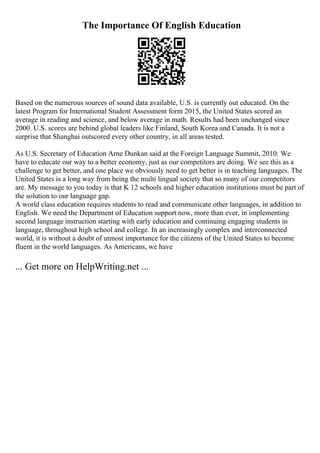 The Importance Of English Education
Based on the numerous sources of sound data available, U.S. is currently out educated. On the
latest Program for International Student Assessment form 2015, the United States scored an
average in reading and science, and below average in math. Results had been unchanged since
2000. U.S. scores are behind global leaders like Finland, South Korea and Canada. It is not a
surprise that Shanghai outscored every other country, in all areas tested.
As U.S. Secretary of Education Arne Dunkan said at the Foreign Language Summit, 2010: We
have to educate our way to a better economy, just as our competitors are doing. We see this as a
challenge to get better, and one place we obviously need to get better is in teaching languages. The
United States is a long way from being the multi lingual society that so many of our competitors
are. My message to you today is that K 12 schools and higher education institutions must be part of
the solution to our language gap.
A world class education requires students to read and communicate other languages, in addition to
English. We need the Department of Education support now, more than ever, in implementing
second language instruction starting with early education and continuing engaging students in
language, throughout high school and college. In an increasingly complex and interconnected
world, it is without a doubt of utmost importance for the citizens of the United States to become
fluent in the world languages. As Americans, we have
... Get more on HelpWriting.net ...
 