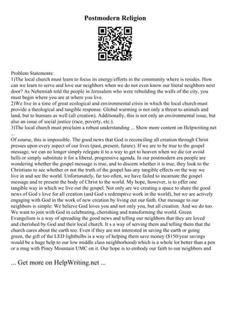 Postmodern Religion
Problem Statements:
1)The local church must learn to focus its energy/efforts in the community where is resides. How
can we learn to serve and love our neighbors when we do not even know our literal neighbors next
door? As Nehemiah told the people in Jerusalem who were rebuilding the walls of the city, you
must begin where you are at where you live.
2)We live in a time of great ecological and environmental crisis in which the local church must
provide a theological and tangible response. Global warming is not only a threat to animals and
land, but to humans as well (all creation). Additionally, this is not only an environmental issue, but
also an issue of social justice (race, poverty, etc.).
3)The local church must proclaim a robust understanding ... Show more content on Helpwriting.net
...
Of course, this is impossible. The good news that God is reconciling all creation through Christ
presses upon every aspect of our lives (past, present, future). If we are to be true to the gospel
message, we can no longer simply relegate it to a way to get to heaven when we die (or avoid
hell) or simply substitute it for a liberal, progressive agenda. In our postmodern era people are
wondering whether the gospel message is true, and to discern whether it is true, they look to the
Christians to see whether or not the truth of the gospel has any tangible effects on the way we
live in and see the world. Unfortunately, far too often, we have failed to incarnate the gospel
message and re present the body of Christ to the world. My hope, however, is to offer one
tangible way in which we live out the gospel. Not only are we creating a space to share the good
news of God s love for all creation (and God s redemptive work in the world), but we are actively
engaging with God in the work of new creation by living out our faith. Our message to our
neighbors is simple: We believe God loves you and not only you, but all creation. And we do too.
We want to join with God in celebrating, cherishing and transforming the world. Green
Evangelism is a way of spreading the good news and telling our neighbors that they are loved
and cherished by God and their local church. It s a way of serving them and telling them that the
church cares about the earth too. Even if they are not interested in saving the earth or going
green, the gift of the LED lightbulbs is a way of helping them save money ($150/year savings
would be a huge help to our low middle class neighborhood) which is a whole lot better than a pen
or a mug with Piney Mountain UMC on it. Our hope is to embody our faith to our neighbors and
... Get more on HelpWriting.net ...
 