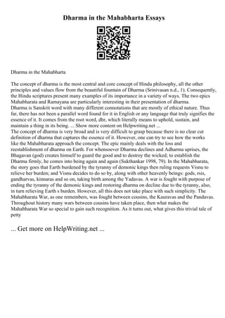 Dharma in the Mahabharta Essays
Dharma in the Mahabharta
The concept of dharma is the most central and core concept of Hindu philosophy, all the other
principles and values flow from the beautiful fountain of Dharma (Srinivasan n.d., 1). Consequently,
the Hindu scriptures present many examples of its importance in a variety of ways. The two epics
Mahabharata and Ramayana are particularly interesting in their presentation of dharma.
Dharma is Sanskrit word with many different connotations that are mostly of ethical nature. Thus
far, there has not been a parallel word found for it in English or any language that truly signifies the
essence of it. It comes from the root word, dhr, which literally means to uphold, sustain, and
maintain a thing in its being. ... Show more content on Helpwriting.net ...
The concept of dharma is very broad and is very difficult to grasp because there is no clear cut
definition of dharma that captures the essence of it. However, one can try to see how the works
like the Mahabharata approach the concept. The epic mainly deals with the loss and
reestablishment of dharma on Earth. For whensoever Dharma declines and Adharma uprises, the
Bhagavan (god) creates himself to guard the good and to destroy the wicked; to establish the
Dharma firmly, he comes into being again and again (Sukthankar 1998, 79). In the Mahabharata,
the story goes that Earth burdened by the tyranny of demonic kings then ruling requests Visnu to
relieve her burden; and Visnu decides to do so by, along with other heavenly beings: gods, rsis,
gandharvas, kinnaras and so on, taking birth among the Yadavas. A war is fought with purpose of
ending the tyranny of the demonic kings and restoring dharma on decline due to the tyranny, also,
in turn relieving Earth s burden. However, all this does not take place with such simplicity. The
Mahabharata War, as one remembers, was fought between cousins, the Kauravas and the Pandavas.
Throughout history many wars between cousins have taken place, then what makes the
Mahabharata War so special to gain such recognition. As it turns out, what gives this trivial tale of
petty
... Get more on HelpWriting.net ...
 