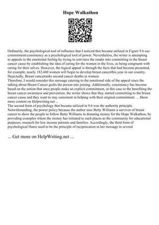 Hope Walkathon
Ordinarily, the psychological tool of influence that I noticed that became utilized in Figure 9.6 use
commitment/consistency as a psychological tool of power. Nevertheless, the writer is attempting
to appeals to the emotional feeling by trying to convince the reader into committing to the breast
cancer cause by establishing the idea of caring for the women in the lives, as being congruent with
caring for their selves. However, the logical appeal is through the facts that had become presented,
for example, nearly 182,460 women will begin to develop breast cancerthis year in our country.
Dejectedly, Breast cancerranks second cancer deaths in women.
Therefore, I would consider this message catering to the emotional side of the appeal since the
talking about Breast Cancer guilts the person into joining. Additionally, consistency has become
based on the notion that once people make an explicit commitment, in this case to the benefiting the
breast cancer awareness and prevention, the writer shows that they started committing to the breast
cancer cause and they want to stay consistent in helping with their original commitment. ... Show
more content on Helpwriting.net ...
The second form of psychology that became utilized in 9.6 was the authority principle.
Notwithstanding, the power policy because the author uses Betty Williams a survivor of breast
cancer to show the people to follow Betty Williams in donating money for the Hope Walkathon, by
providing examples where the money has initiated to such places as the community for educational
purposes, research for low income patients and families. Accordingly, the third form of
psychological Haniz used to be the principle of reciprocation in her message in several
... Get more on HelpWriting.net ...
 