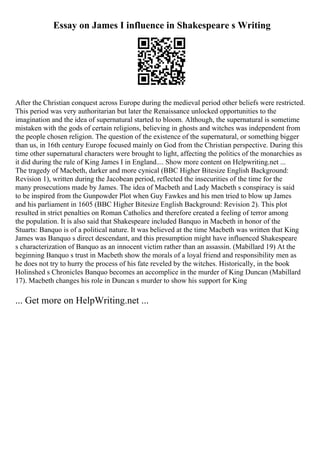 Essay on James I influence in Shakespeare s Writing
After the Christian conquest across Europe during the medieval period other beliefs were restricted.
This period was very authoritarian but later the Renaissance unlocked opportunities to the
imagination and the idea of supernatural started to bloom. Although, the supernatural is sometime
mistaken with the gods of certain religions, believing in ghosts and witches was independent from
the people chosen religion. The question of the existence of the supernatural, or something bigger
than us, in 16th century Europe focused mainly on God from the Christian perspective. During this
time other supernatural characters were brought to light, affecting the politics of the monarchies as
it did during the rule of King James I in England.... Show more content on Helpwriting.net ...
The tragedy of Macbeth, darker and more cynical (BBC Higher Bitesize English Background:
Revision 1), written during the Jacobean period, reflected the insecurities of the time for the
many prosecutions made by James. The idea of Macbeth and Lady Macbeth s conspiracy is said
to be inspired from the Gunpowder Plot when Guy Fawkes and his men tried to blow up James
and his parliament in 1605 (BBC Higher Bitesize English Background: Revision 2). This plot
resulted in strict penalties on Roman Catholics and therefore created a feeling of terror among
the population. It is also said that Shakespeare included Banquo in Macbeth in honor of the
Stuarts: Banquo is of a political nature. It was believed at the time Macbeth was written that King
James was Banquo s direct descendant, and this presumption might have influenced Shakespeare
s characterization of Banquo as an innocent victim rather than an assassin. (Mabillard 19) At the
beginning Banquo s trust in Macbeth show the morals of a loyal friend and responsibility men as
he does not try to hurry the process of his fate reveled by the witches. Historically, in the book
Holinshed s Chronicles Banquo becomes an accomplice in the murder of King Duncan (Mabillard
17). Macbeth changes his role in Duncan s murder to show his support for King
... Get more on HelpWriting.net ...
 