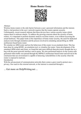 Home Router Essay
Abstract
Wireless home routers is the only barrier between a user s personal information and the internet.
Such a vital position in the user s network requires that the routers operate securely.
Unfortunately, recent research indicate that these devices have various security issues which
expose them to malware attacks. To address the growing concerns about the security of home
routers, it is important to perform dynamic analysis on home routers, even without accessing the
actual hardware. This paper looks at the importance of home router security, the need for dedicated
analysis tools through emulation and the process involved in emulating and profiling an ARM
architecture based home router.
We emulate an ARM router and test the behaviour of this router via an emulated client. This has
been done by using QEMU, an emulation tool, to virtualize the router. Upon development of the
emulated ARM router and client, we found the task more difficult than previously thought due to a
bug with the pcnet network interface card in qemu. We also performed analysis on the system calls
generated when traffic was passed through the MIPSLE architecture based router and arrived at the
conclusion that our environment is capable of detecting vulnerabilities in the security when the
router is exposed to malware.
Introduction
With the advancement of communication networks there comes a grave need to protect one s
privacy. Our reach to the external network, or the internet is connected through a
... Get more on HelpWriting.net ...
 