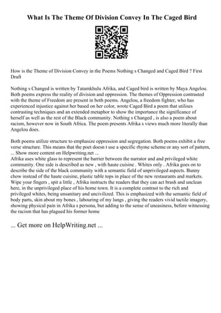What Is The Theme Of Division Convey In The Caged Bird
How is the Theme of Division Convey in the Poems Nothing s Changed and Caged Bird ? First
Draft
Nothing s Changed is written by Tatamkhulu Afrika, and Caged bird is written by Maya Angelou.
Both poems express the reality of division and oppression. The themes of Oppression contrasted
with the theme of Freedom are present in both poems. Angelou, a freedom fighter, who has
experienced injustice against her based on her color, wrote Caged Bird a poem that utilises
contrasting techniques and an extended metaphor to show the importance the significance of
herself as well as the rest of the Black community. Nothing s Changed , is also a poem about
racism, however now in South Africa. The poem presents Afrika s views much more literally than
Angelou does.
Both poems utilize structure to emphasize oppression and segregation. Both poems exhibit a free
verse structure. This means that the poet doesn t use a specific rhyme scheme or any sort of pattern,
... Show more content on Helpwriting.net ...
Afrika uses white glass to represent the barrier between the narrator and and privileged white
community. One side is described as new , with haute cuisine . Whites only . Afrika goes on to
describe the side of the black community with a semantic field of unprivileged aspects. Bunny
chow instead of the haute cuisine, plastic table tops in place of the new restaurants and markets.
Wipe your fingers , spit a little , Afrika instructs the readers that they can act brash and unclean
here, in the unprivileged place of his home town. It is a complete contrast to the rich and
privileged whites, being unsanitary and uncivilized. This is emphasized with the semantic field of
body parts, skin about my bones , labouring of my lungs , giving the readers vivid tactile imagery,
showing physical pain in Afrika s persona, but adding to the sense of uneasiness, before witnessing
the racism that has plagued his former home
... Get more on HelpWriting.net ...
 