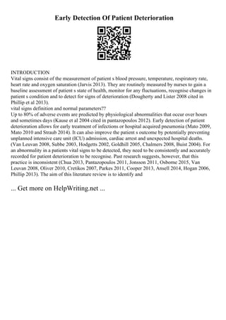 Early Detection Of Patient Deterioration
INTRODUCTION
Vital signs consist of the measurement of patient s blood pressure, temperature, respiratory rate,
heart rate and oxygen saturation (Jarvis 2013). They are routinely measured by nurses to gain a
baseline assessment of patient s state of health, monitor for any fluctuations, recognise changes in
patient s condition and to detect for signs of deterioration (Dougherty and Lister 2008 cited in
Phillip et al 2013).
vital signs definition and normal parameters??
Up to 80% of adverse events are predicted by physiological abnormalities that occur over hours
and sometimes days (Kause et al 2004 cited in pantazopoulos 2012). Early detection of patient
deterioration allows for early treatment of infections or hospital acquired pneumonia (Mato 2009,
Mato 2010 and Straub 2014). It can also improve the patient s outcome by potentially preventing
unplanned intensive care unit (ICU) admission, cardiac arrest and unexpected hospital deaths.
(Van Leuvan 2008, Subbe 2003, Hodgetts 2002, Goldhill 2005, Chalmers 2008, Buist 2004). For
an abnormality in a patients vital signs to be detected, they need to be consistently and accurately
recorded for patient deterioration to be recognise. Past research suggests, however, that this
practice is inconsistent (Chua 2013, Pantazopoulos 2011, Jonsson 2011, Osborne 2015, Van
Leuvan 2008, Oliver 2010, Cretikos 2007, Parkes 2011, Cooper 2013, Ansell 2014, Hogan 2006,
Phillip 2013). The aim of this literature review is to identify and
... Get more on HelpWriting.net ...
 