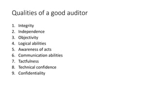 Qualities of a good auditor
1. Integrity
2. Independence
3. Objectivity
4. Logical abilities
5. Awareness of acts
6. Communication abilities
7. Tactfulness
8. Technical confidence
9. Confidentiality
 