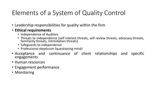 Elements of a System of Quality Control
• Leadership responsibilities for quality within the firm
• Ethical requirements
• Independence of Auditors
• Threats to independence (self interest threats, self review threats, advocacy threats,
familiarity threats, intimidation threats)
• Safeguards to independence
• Professional skepticism (questioning mind)
• Acceptance and continuance of client relationships and specific
engagements
• Human resources
• Engagement performance
• Monitoring
 