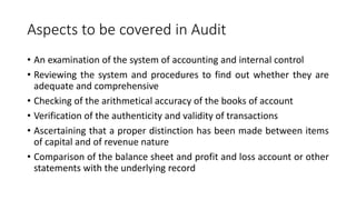 Aspects to be covered in Audit
• An examination of the system of accounting and internal control
• Reviewing the system and procedures to find out whether they are
adequate and comprehensive
• Checking of the arithmetical accuracy of the books of account
• Verification of the authenticity and validity of transactions
• Ascertaining that a proper distinction has been made between items
of capital and of revenue nature
• Comparison of the balance sheet and profit and loss account or other
statements with the underlying record
 