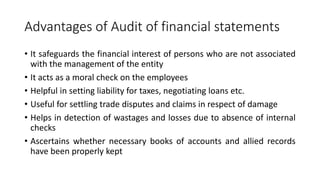 Advantages of Audit of financial statements
• It safeguards the financial interest of persons who are not associated
with the management of the entity
• It acts as a moral check on the employees
• Helpful in setting liability for taxes, negotiating loans etc.
• Useful for settling trade disputes and claims in respect of damage
• Helps in detection of wastages and losses due to absence of internal
checks
• Ascertains whether necessary books of accounts and allied records
have been properly kept
 