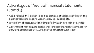 Advantages of Audit of financial statements
(Contd..)
• Audit reviews the existence and operations of various controls in the
organisations and reports weaknesses, adequacies etc.
• Settlement of accounts at the time of admission or death of partner
• Government may require audits and certified financial statements for
providing assistances or issuing licence for a particular trade.
 