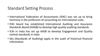 Standard Setting Process
• International Federation of Accountants (IFAC) was set up to bring
harmony in the profession of accounting on international scale.
• IFAC board has established International Auditing and Assurance
Standards Board (IAASB) to develop high quality auditing standards.
• ICAI in India has set up AASB to develop Engagement and Quality
control standards in India
• SAs (Standards of Auditing) apply in the audit of historical financial
information
 