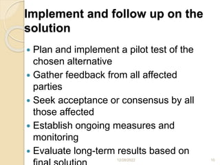 Implement and follow up on the
solution
 Plan and implement a pilot test of the
chosen alternative
 Gather feedback from all affected
parties
 Seek acceptance or consensus by all
those affected
 Establish ongoing measures and
monitoring
 Evaluate long-term results based on
12/28/2022 10
 