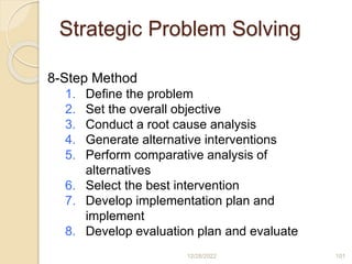 Strategic Problem Solving
12/28/2022 101
8-Step Method
1. Define the problem
2. Set the overall objective
3. Conduct a root cause analysis
4. Generate alternative interventions
5. Perform comparative analysis of
alternatives
6. Select the best intervention
7. Develop implementation plan and
implement
8. Develop evaluation plan and evaluate
 
