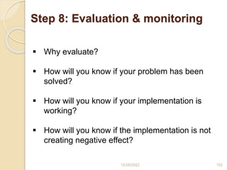 Step 8: Evaluation & monitoring
12/28/2022 102
 Why evaluate?
 How will you know if your problem has been
solved?
 How will you know if your implementation is
working?
 How will you know if the implementation is not
creating negative effect?
 
