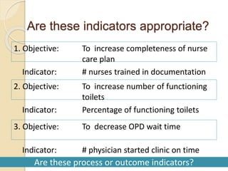 Are these indicators appropriate?
12/28/2022 104
1. Objective: To increase completeness of nurse
care plan
Indicator: # nurses trained in documentation
2. Objective: To increase number of functioning
toilets
Indicator: Percentage of functioning toilets
3. Objective: To decrease OPD wait time
Indicator: # physician started clinic on time
Are these process or outcome indicators?
 